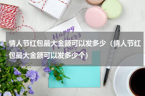 情人节红包最大金额可以发多少（情人节红包最大金额可以发多少个）