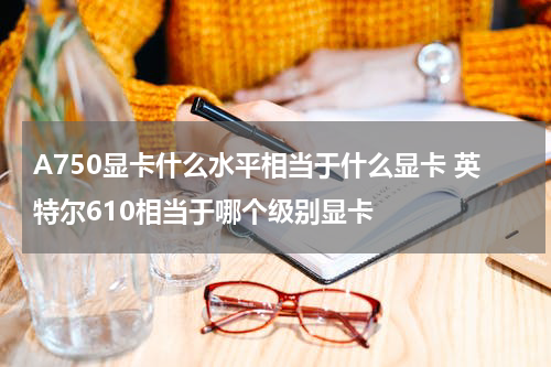 A750显卡什么水平相当于什么显卡 英特尔610相当于哪个级别显卡