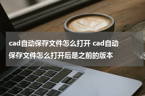 cad自动保存文件怎么打开 cad自动保存文件怎么打开后是之前的版本