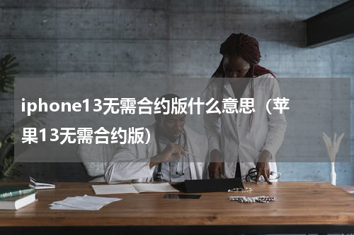 iphone13无需合约版什么意思（苹果13无需合约版）