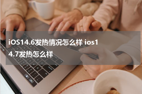 iOS14.6发热情况怎么样 ios14.7发热怎么样