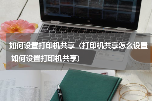 如何设置打印机共享（打印机共享怎么设置 如何设置打印机共享）