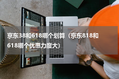 京东38和618哪个划算（京东818和618哪个优惠力度大）