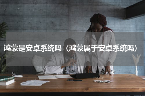 鸿蒙是安卓系统吗（鸿蒙属于安卓系统吗）