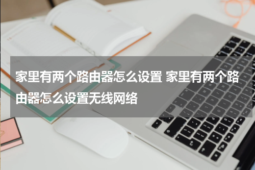 家里有两个路由器怎么设置 家里有两个路由器怎么设置无线网络