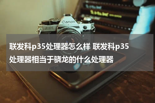 联发科p35处理器怎么样 联发科p35处理器相当于骁龙的什么处理器