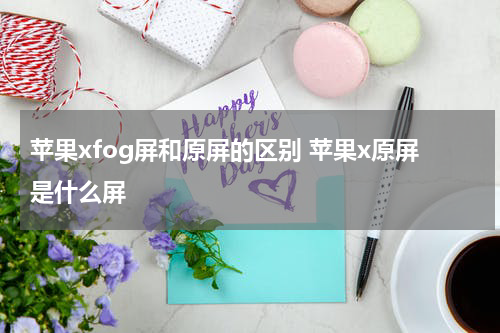 苹果xfog屏和原屏的区别 苹果x原屏是什么屏