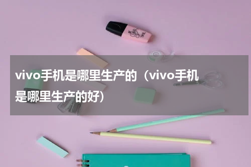 vivo手机是哪里生产的（vivo手机是哪里生产的好）