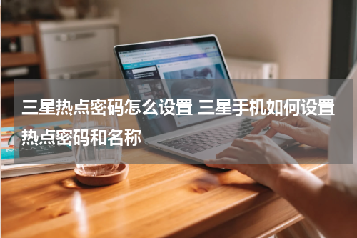 三星热点密码怎么设置 三星手机如何设置热点密码和名称
