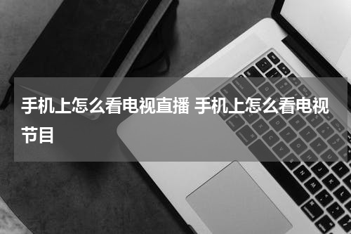 手机上怎么看电视直播 手机上怎么看电视节目