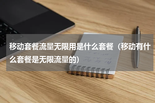 移动套餐流量无限用是什么套餐（移动有什么套餐是无限流量的）