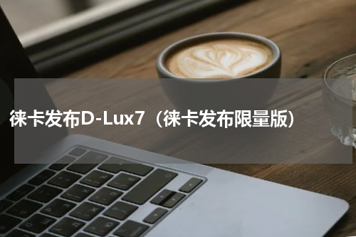 徕卡发布D-Lux7（徕卡发布限量版）