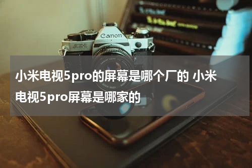 小米电视5pro的屏幕是哪个厂的 小米电视5pro屏幕是哪家的