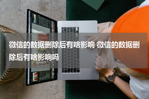 微信的数据删除后有啥影响 微信的数据删除后有啥影响吗