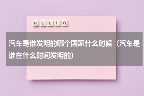 汽车是谁发明的哪个国家什么时候（汽车是谁在什么时间发明的）
