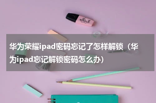 华为荣耀ipad密码忘记了怎样解锁（华为ipad忘记解锁密码怎么办）