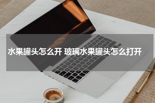 水果罐头怎么开 玻璃水果罐头怎么打开