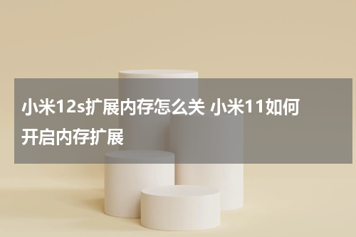 小米12s扩展内存怎么关 小米11如何开启内存扩展