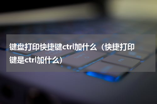 键盘打印快捷键ctrl加什么（快捷打印键是ctrl加什么）