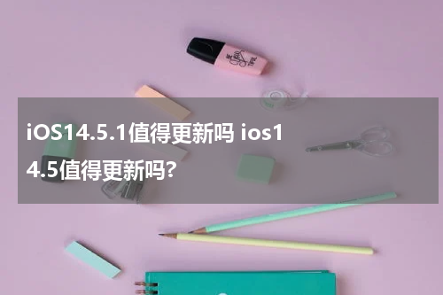iOS14.5.1值得更新吗 ios14.5值得更新吗?