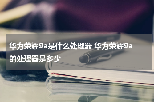 华为荣耀9a是什么处理器 华为荣耀9a的处理器是多少