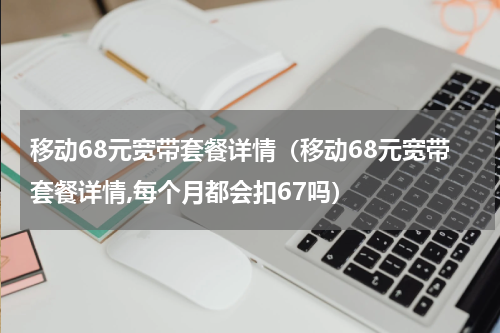移动68元宽带套餐详情（移动68元宽带套餐详情,每个月都会扣67吗）