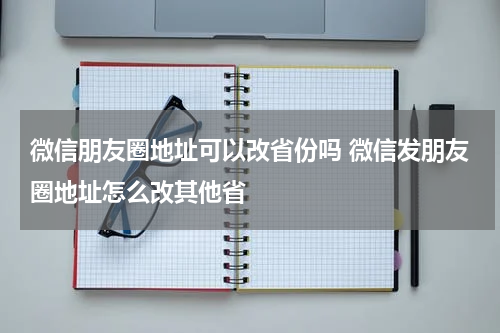 微信朋友圈地址可以改省份吗 微信发朋友圈地址怎么改其他省