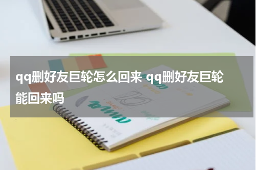 qq删好友巨轮怎么回来 qq删好友巨轮能回来吗