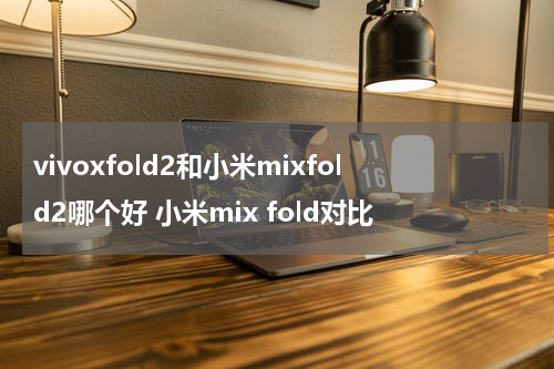 vivoxfold2和小米mixfold2哪个好 小米mix fold对比