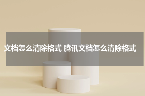 文档怎么清除格式 腾讯文档怎么清除格式