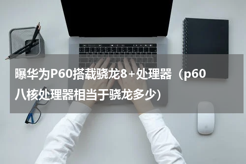 曝华为P60搭载骁龙8+处理器（p60八核处理器相当于骁龙多少）