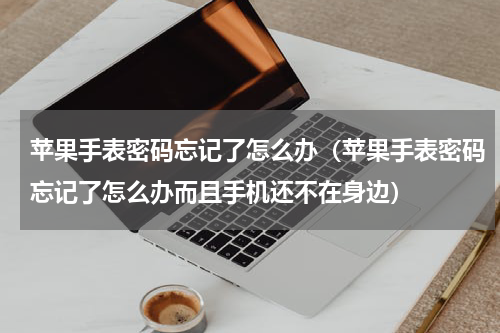苹果手表密码忘记了怎么办（苹果手表密码忘记了怎么办而且手机还不在身边）