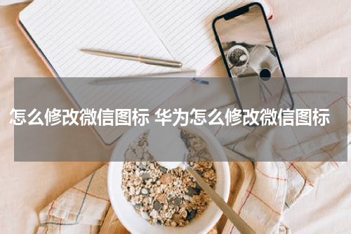 怎么修改微信图标 华为怎么修改微信图标
