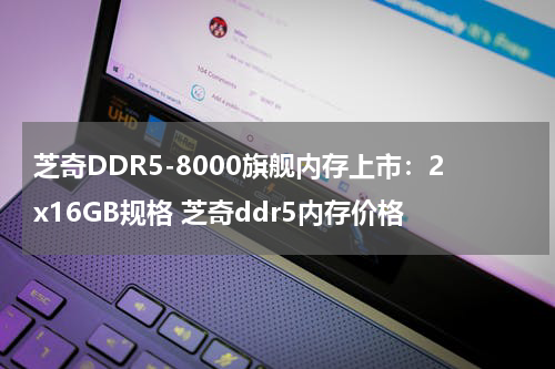 芝奇DDR5-8000旗舰内存上市：2x16GB规格 芝奇ddr5内存价格