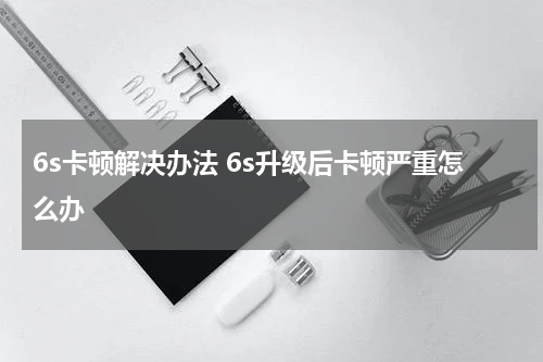 6s卡顿解决办法 6s升级后卡顿严重怎么办