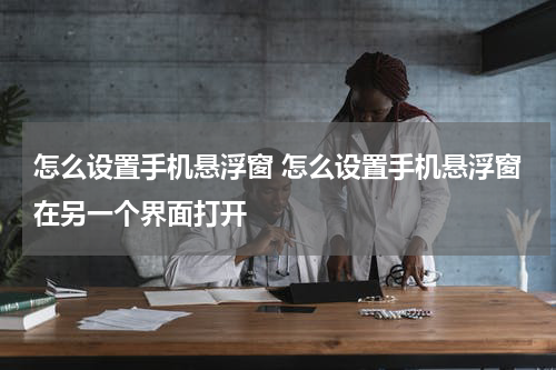 怎么设置手机悬浮窗 怎么设置手机悬浮窗在另一个界面打开