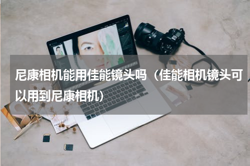 尼康相机能用佳能镜头吗（佳能相机镜头可以用到尼康相机）