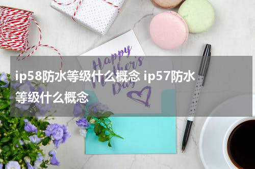 ip58防水等级什么概念 ip57防水等级什么概念