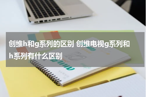 创维h和g系列的区别 创维电视g系列和h系列有什么区别