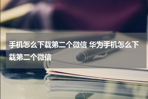 手机怎么下载第二个微信 华为手机怎么下载第二个微信