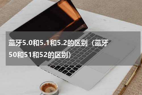 蓝牙5.0和5.1和5.2的区别（蓝牙50和51和52的区别）