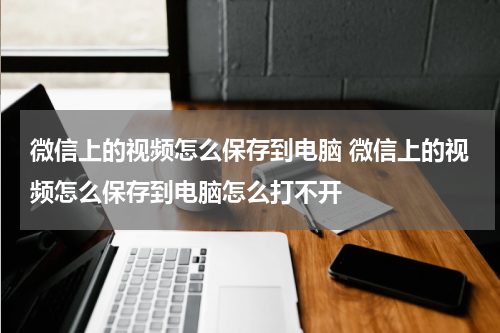 微信上的视频怎么保存到电脑 微信上的视频怎么保存到电脑怎么打不开