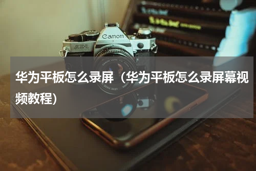 华为平板怎么录屏（华为平板怎么录屏幕视频教程）