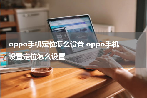 oppo手机定位怎么设置 oppo手机设置定位怎么设置