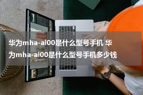 华为mha-al00是什么型号手机 华为mha-al00是什么型号手机多少钱