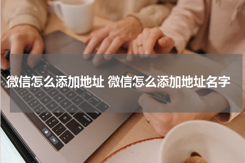 微信怎么添加地址 微信怎么添加地址名字