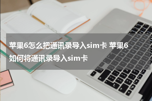 苹果6怎么把通讯录导入sim卡 苹果6如何将通讯录导入sim卡