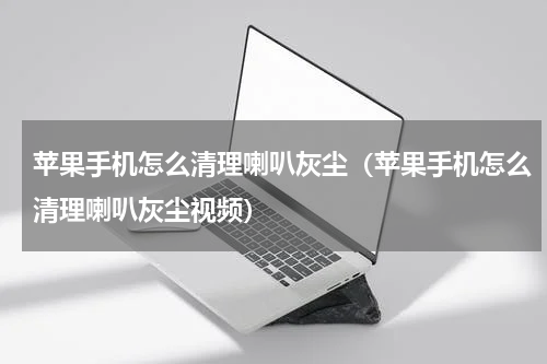 苹果手机怎么清理喇叭灰尘（苹果手机怎么清理喇叭灰尘视频）