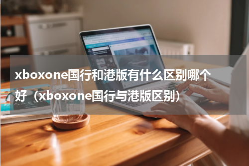 xboxone国行和港版有什么区别哪个好（xboxone国行与港版区别）