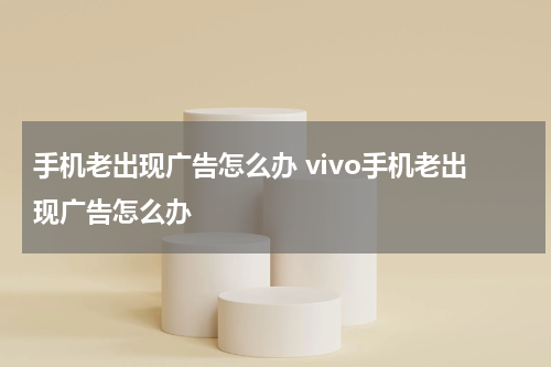 手机老出现广告怎么办 vivo手机老出现广告怎么办